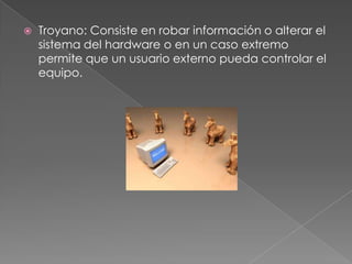    Troyano: Consiste en robar información o alterar el
    sistema del hardware o en un caso extremo
    permite que un usuario externo pueda controlar el
    equipo.
 