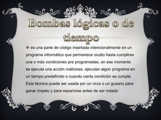  es una parte de código insertada intencionalmente en un
programa informático que permanece oculto hasta cumplirse
una o más condiciones pre programadas, en ese momento
se ejecuta una acción maliciosa. ejecutan algún programa en
un tiempo predefinido o cuando cierta condición se cumple.
Esta técnica puede ser usada por un virus o un gusano para
ganar ímpetu y para esparcirse antes de ser notado
 