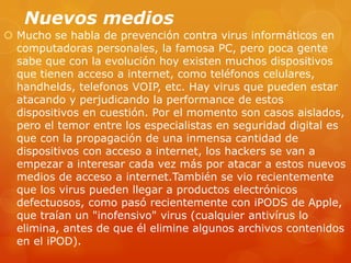 Nuevos medios
 Mucho se habla de prevención contra virus informáticos en
computadoras personales, la famosa PC, pero poca gente
sabe que con la evolución hoy existen muchos dispositivos
que tienen acceso a internet, como teléfonos celulares,
handhelds, telefonos VOIP, etc. Hay virus que pueden estar
atacando y perjudicando la performance de estos
dispositivos en cuestión. Por el momento son casos aislados,
pero el temor entre los especialistas en seguridad digital es
que con la propagación de una inmensa cantidad de
dispositivos con acceso a internet, los hackers se van a
empezar a interesar cada vez más por atacar a estos nuevos
medios de acceso a internet.También se vio recientemente
que los virus pueden llegar a productos electrónicos
defectuosos, como pasó recientemente con iPODS de Apple,
que traían un "inofensivo" virus (cualquier antivírus lo
elimina, antes de que él elimine algunos archivos contenidos
en el iPOD).
 