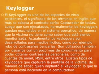 Keylogger
 El KeyLogger es una de las especies de virus
existentes, el significado de los términos en inglés que
más se adapta al contexto sería: Capturador de teclas.
Luego que son ejecutados, normalmente los keyloggers
quedan escondidos en el sistema operativo, de manera
que la víctima no tiene como saber que está siendo
monitorizada. Actualmente los keyloggers son
desarrollados para medios ilícitos, como por ejemplo
robo de contraseñas bancarias. Son utilizados también
por usuarios con un poco más de conocimiento para
poder obtener contraseñas personales, como de
cuentas de email, MSN, entre otros. Existen tipos de
keyloggers que capturan la pantalla de la víctima, de
manera de saber, quien implantó el keylogger, lo que la
persona está haciendo en la computadora.
 