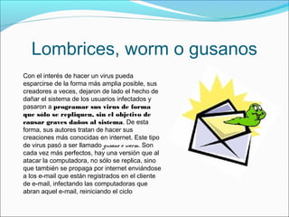 Lombrices, worm o gusanos
Con el interés de hacer un virus pueda
esparcirse de la forma más amplia posible, sus
creadores a veces, dejaron de lado el hecho de
dañar el sistema de los usuarios infectados y
pasaron a programar sus virus de forma
que sólo se repliquen, sin el objetivo de
causar graves daños al sistema. De esta
forma, sus autores tratan de hacer sus
creaciones más conocidas en internet. Este tipo
de virus pasó a ser llamado gusano o worm. Son
cada vez más perfectos, hay una versión que al
atacar la computadora, no sólo se replica, sino
que también se propaga por internet enviándose
a los e-mail que están registrados en el cliente
de e-mail, infectando las computadoras que
abran aquel e-mail, reiniciando el ciclo
 