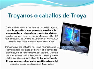 Troyanos o caballos de Troya
Ciertos virus traen en su interior un código aparte,
que le permite a una persona acceder a la
computadora infectada o recolectar datos y
enviarlos por Internet a un desconocido, sin
que el usuario se de cuenta de esto. Estos códigos
son denominados Troyanos o caballos de Troya.
Inicialmente, los caballos de Troya permitían que la
computadora infectada pudiera recibir comandos
externos, sin el conocimiento del usuario. De esta
forma el invasor podría leer, copiar, borrar y alterar
datos del sistema. Actualmente los caballos de
Troya buscan robar datos confidenciales del
usuario, como contraseñas bancarias.
 