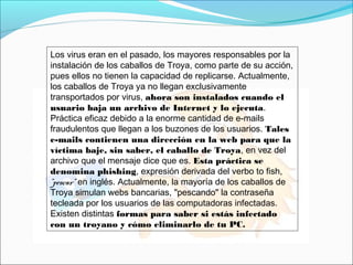 Los virus eran en el pasado, los mayores responsables por la
instalación de los caballos de Troya, como parte de su acción,
pues ellos no tienen la capacidad de replicarse. Actualmente,
los caballos de Troya ya no llegan exclusivamente
transportados por virus, ahora son instalados cuando el
usuario baja un archivo de Internet y lo ejecuta.
Práctica eficaz debido a la enorme cantidad de e-mails
fraudulentos que llegan a los buzones de los usuarios. Tales
e-mails contienen una dirección en la web para que la
víctima baje, sin saber, el caballo de Troya, en vez del
archivo que el mensaje dice que es. Esta práctica se
denomina phishing, expresión derivada del verbo to fish,
"pescar" en inglés. Actualmente, la mayoría de los caballos de
Troya simulan webs bancarias, "pescando" la contraseña
tecleada por los usuarios de las computadoras infectadas.
Existen distintas formas para saber si estás infectado
con un troyano y cómo eliminarlo de tu PC.
 