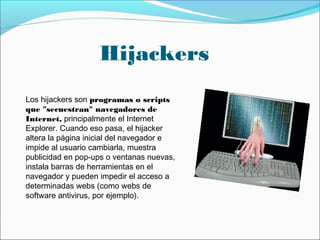 Hijackers
Los hijackers son programas o scripts
que "secuestran" navegadores de
Internet, principalmente el Internet
Explorer. Cuando eso pasa, el hijacker
altera la página inicial del navegador e
impide al usuario cambiarla, muestra
publicidad en pop-ups o ventanas nuevas,
instala barras de herramientas en el
navegador y pueden impedir el acceso a
determinadas webs (como webs de
software antivirus, por ejemplo).
 