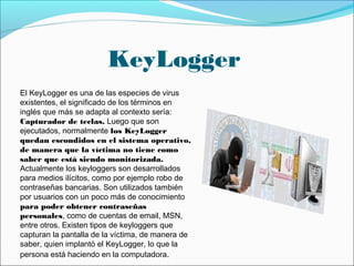 KeyLogger
El KeyLogger es una de las especies de virus
existentes, el significado de los términos en
inglés que más se adapta al contexto sería:
Capturador de teclas. Luego que son
ejecutados, normalmente los KeyLogger
quedan escondidos en el sistema operativo,
de manera que la víctima no tiene como
saber que está siendo monitorizada.
Actualmente los keyloggers son desarrollados
para medios ilícitos, como por ejemplo robo de
contraseñas bancarias. Son utilizados también
por usuarios con un poco más de conocimiento
para poder obtener contraseñas
personales, como de cuentas de email, MSN,
entre otros. Existen tipos de keyloggers que
capturan la pantalla de la víctima, de manera de
saber, quien implantó el KeyLogger, lo que la
persona está haciendo en la computadora.
 