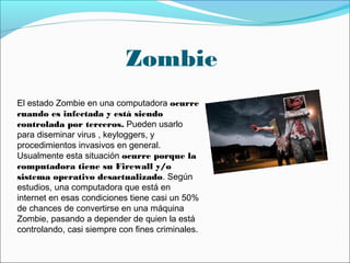 Zombie
El estado Zombie en una computadora ocurre
cuando es infectada y está siendo
controlada por terceros. Pueden usarlo
para diseminar virus , keyloggers, y
procedimientos invasivos en general.
Usualmente esta situación ocurre porque la
computadora tiene su Firewall y/o
sistema operativo desactualizado. Según
estudios, una computadora que está en
internet en esas condiciones tiene casi un 50%
de chances de convertirse en una máquina
Zombie, pasando a depender de quien la está
controlando, casi siempre con fines criminales.
 