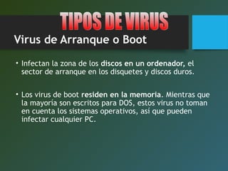 Virus de Arranque o Boot
• Infectan la zona de los discos en un ordenador, el
sector de arranque en los disquetes y discos duros.
• Los virus de boot residen en la memoria. Mientras que
la mayoría son escritos para DOS, estos virus no toman
en cuenta los sistemas operativos, así que pueden
infectar cualquier PC.
 