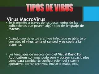 Virus MacroVirus
• Se transmite a través de los documentos de las
aplicaciones que poseen algún tipo de lenguaje de
macros.
• Cuando uno de estos archivos infectado es abierto o
cerrado, el virus toma el control y se copia a la
plantilla.
• Los lenguajes de macros como el Visual Basic For
Applications son muy poderosos y poseen capacidades
como para cambiar la configuración del sistema
operativo, borrar archivos, enviar e-mails, etc.
 