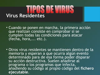 Virus Residentes
• Cuando se ponen en marcha, la primera acción
que realizan consiste en comprobar si se
cumplen todas las condiciones para atacar
(fecha, hora,... etc.).
• Otros virus residentes se mantienen dentro de la
memoria y esperan a que ocurra algún evento
determinado para de esa forma poder disparar
su acción destructiva. Suelen añadirse al
programa o los programas que infecta,
añadiendo su código al propio código del fichero
ejecutable.
 