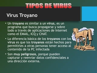Virus Troyano
• Un troyano es similar a un virus, es un
programa que busca propagarse y sobre
todo a través de aplicaciones de Internet
como el EMAIL, ICQ y CHAT.
• La diferencia básica de los troyanos con los
virus es que los troyanos están hechos para
permitirles a otras personas tener acceso al
contenido de la PC infectada
• Son muy peligrosos, porque pueden
capturar y reenviar datos confidenciales a
una dirección externa.
 