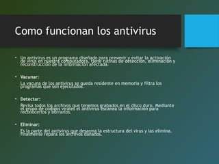 Como funcionan los antivirus
• Un antivirus es un programa diseñado para prevenir y evitar la activación
de virus en nuestra computadora, tiene rutinas de detección, eliminación y
reconstrucción de la información afectada.
• Vacunar:
La vacuna de los antivirus se queda residente en memoria y filtra los
programas que son ejecutados.
• Detectar:
Revisa todos los archivos que tenemos grabados en el disco duro. Mediante
el grupo de codigos virales el antivirus escanea la información para
reconocerlos y borrarlos.
• Eliminar:
Es la parte del antivirus que desarma la estructura del virus y las elimina,
finalmente repara los archivos dañados.
 