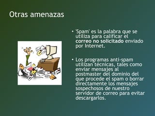 Otras amenazas
• 'Spam' es la palabra que se
utiliza para calificar el
correo no solicitado enviado
por Internet.
• Los programas anti-spam
utilizan técnicas, tales como
enviar mensajes al
postmaster del dominio del
que procede el spam o borrar
directamente los mensajes
sospechosos de nuestro
servidor de correo para evitar
descargarlos.
 