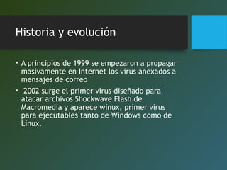 Historia y evolución
• A principios de 1999 se empezaron a propagar
masivamente en Internet los virus anexados a
mensajes de correo
• 2002 surge el primer virus diseñado para
atacar archivos Shockwave Flash de
Macromedia y aparece winux, primer virus
para ejecutables tanto de Windows como de
Linux.
 