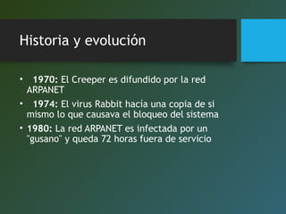 Historia y evolución
•   1970: El Creeper es difundido por la red
ARPANET
•   1974: El virus Rabbit hacía una copia de si
mismo lo que causava el bloqueo del sistema
• 1980: La red ARPANET es infectada por un
"gusano" y queda 72 horas fuera de servicio

 