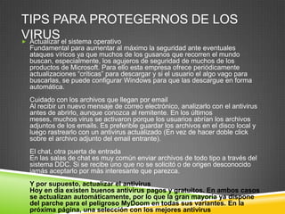 TIPS PARA PROTEGERNOS DE LOS
VIRUS
 Actualizar el sistema operativo
Fundamental para aumentar al máximo la seguridad ante eventuales
ataques víricos ya que muchos de los gusanos que recorren el mundo
buscan, especialmente, los agujeros de seguridad de muchos de los
productos de Microsoft. Para ello esta empresa ofrece periódicamente
actualizaciones “críticas” para descargar y si el usuario el algo vago para
buscarlas, se puede configurar Windows para que las descargue en forma
automática.

Cuidado con los archivos que llegan por email
Al recibir un nuevo mensaje de correo electrónico, analizarlo con el antivirus
antes de abrirlo, aunque conozca al remitente. En los últimos
meses, muchos virus se activaron porque los usuarios abrían los archivos
adjuntos de los emails. Es preferible guardar los archivos en el disco local y
luego rastrearlo con un antivirus actualizado (En vez de hacer doble click
sobre el archivo adjunto del email entrante).
El chat, otra puerta de entrada
En las salas de chat es muy común enviar archivos de todo tipo a través del
sistema DDC. Si se recibe uno que no se solicitó o de origen desconocido
jamás aceptarlo por más interesante que parezca.
Y por supuesto, actualizar el antivirus
Hoy en día existen buenos antivirus pagos y gratuitos. En ambos casos
se actualizan automáticamente, por lo que la gran mayoría ya dispone
del parche para el peligroso MyDoom en todas sus variantes. En la
próxima página, una selección con los mejores antivirus

 
