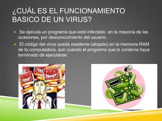 ¿CUÁL ES EL FUNCIONAMIENTO
BASICO DE UN VIRUS?
 Se ejecuta un programa que está infectado, en la mayoría de las

ocasiones, por desconocimiento del usuario.
 El código del virus queda residente (alojado) en la memoria RAM

de la computadora, aun cuando el programa que lo contenía haya
terminado de ejecutarse.

 