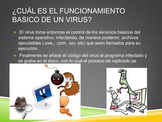 ¿CUÁL ES EL FUNCIONAMIENTO
BASICO DE UN VIRUS?
 El virus toma entonces el control de los servicios básicos del

sistema operativo, infectando, de manera posterior, archivos
ejecutables (.exe., .com, .scr, etc) que sean llamados para su
ejecución.
 Finalmente se añade el código del virus al programa infectado y

se graba en el disco, con lo cual el proceso de replicado se
completa.

 
