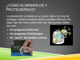 ¿CÓMO ELIMINARLOS Y
PROTEGERNOS?
La prevención consiste en un punto vital a la hora de
proteger nuestros equipos ante la posible infección de
algún tipo de virus y para esto hay tres puntos vitales
que son:
 Un programa Antivirus
 Un programa Cortafuegos
 Un “poco” de sentido común.

 