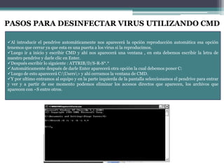 PASOS PARA DESINFECTAR VIRUS UTILIZANDO CMD
Al introducir el pendrive automáticamente nos aparecerá la opción reproducción automática esa opción
tenemos que cerrar ya que esta es una puerta a los virus si la reproducimos.
Luego ir a inicio y escribir CMD y ahí nos aparecerá una ventana , en esta debemos escribir la letra de
nuestro pendrive y darle clic en Enter.
Después escribir lo siguiente : ATTRIB/D/S-R-S*.*
Automáticamente después de darle Enter aparecerá otra opción la cual debemos poner C:
Luego de esto aparecerá C:Users> y ahí cerramos la ventana de CMD.
Y por ultimo entramos al equipo y en la parte izquierda de la pantalla seleccionamos el pendrive para entrar
y ver y a partir de ese momento podemos eliminar los accesos directos que aparecen, los archivos que
aparecen con ~S entre otros.

 