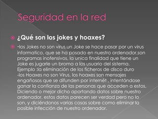 ¿Qué son los jokes y hoaxes?
 -los Jokes no son virus,un Joke se hace pasar por un virus


informatico, que se ha posado en nuestro ordenador,son
programas inofensivos, la unica finalidad que tiene un
Joke es jugarle un broma a los usuario del sistema.
Ejemplo :la eliminación de los ficheros de disco duro
-los Hoaxes no son Virus, los hoaxes son mensajes
engañosos que se difunden por internét , intentándose
ganar la confianza de las personas que acceden a estos,
Diciendo o mejor dicho aportando datos sobre nuestro
ordenador, estos datos parecen ser verdad pero no lo
son, y diciéndonos varias cosas sobre como eliminar la
posible infección de nuestro ordenador.

 