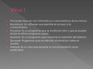 

Principales tipos de virus informáticos y características de los mismos.



Backdoors: Un software que permite el acceso a la
computadora.
Troyanos: Es un programa que se oculta en otro y que se puede
iniciar el ultimo programa usado.
Gusanos: Es un programa que consume la memoria del sistema.
Spyware: Programas que recolectan informácion sobre el
usuario.
Adware: Es un virus que durante su funcionamiento pone
publicidad.







 