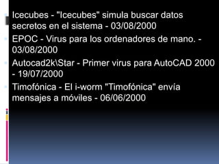  Icecubes - "Icecubes" simula buscar datos

secretos en el sistema - 03/08/2000
 EPOC - Virus para los ordenadores de mano. 03/08/2000
 Autocad2kStar - Primer virus para AutoCAD 2000
- 19/07/2000
 Timofónica - El i-worm "Timofónica" envía
mensajes a móviles - 06/06/2000

 