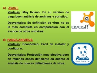 C) AVAST.
Ventajas: Muy liviano; En su versión de
paga buen análisis de archivos y euristico.
Desventajas: Su definición de virus no es
la más completa en comparación con el
avance de otros antivirus.
d) PANDA ANIVIRUS.
Ventajas: Económico; Fácil de instalar y
configurar.
Desventajas: Protección muy efectiva pero
en muchos casos deficiente en cuanto al
análisis de nuevas definiciones de virus.
 