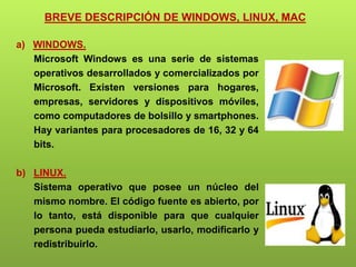 BREVE DESCRIPCIÓN DE WINDOWS, LINUX, MAC
a) WINDOWS.
Microsoft Windows es una serie de sistemas
operativos desarrollados y comercializados por
Microsoft. Existen versiones para hogares,
empresas, servidores y dispositivos móviles,
como computadores de bolsillo y smartphones.
Hay variantes para procesadores de 16, 32 y 64
bits.
b) LINUX.
Sistema operativo que posee un núcleo del
mismo nombre. El código fuente es abierto, por
lo tanto, está disponible para que cualquier
persona pueda estudiarlo, usarlo, modificarlo y
redistribuirlo.
 