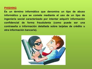 PHISHING
Es un término informático que denomina un tipo de abuso
informático y que se comete mediante el uso de un tipo de
ingenieria social caracterizado por intentar adquirir información
confidencial de forma fraudulenta (como puede ser una
contraseña o información detallada sobre tarjetas de crédito u
otra información bancaria).
 