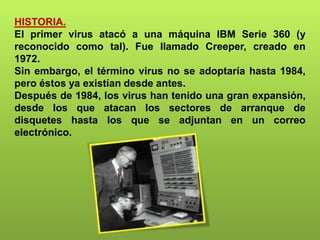 HISTORIA.
El primer virus atacó a una máquina IBM Serie 360 (y
reconocido como tal). Fue llamado Creeper, creado en
1972.
Sin embargo, el término virus no se adoptaría hasta 1984,
pero éstos ya existían desde antes.
Después de 1984, los virus han tenido una gran expansión,
desde los que atacan los sectores de arranque de
disquetes hasta los que se adjuntan en un correo
electrónico.
 