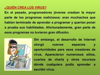 ¿QUIÉN CREA LOS VIRUS?
En el pasado, programadores jóvenes creaban la mayor
parte de los programas maliciosos: eran muchachos que
habían terminado de aprender a programar y querían poner
a prueba sus habilidades. Afortunadamente, gran parte de
esos programas no tuvieron gran difusión.
Sin embargo, el desarrollo de Internet
otorgó nuevos espacios y
oportunidades para esos creadores de
virus. Aparecieron numerosos sitios,
cuartos de charla y otros recursos
dónde cualquiera podía aprender a
escribir virus.
 
