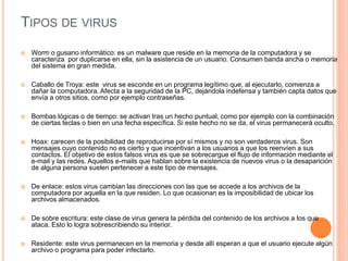 TIPOS DE VIRUS 
 Worm o gusano informático: es un malware que reside en la memoria de la computadora y se 
caracteriza por duplicarse en ella, sin la asistencia de un usuario. Consumen banda ancha o memoria 
del sistema en gran medida. 
 Caballo de Troya: este virus se esconde en un programa legítimo que, al ejecutarlo, comienza a 
dañar la computadora. Afecta a la seguridad de la PC, dejándola indefensa y también capta datos que 
envía a otros sitios, como por ejemplo contraseñas. 
 Bombas lógicas o de tiempo: se activan tras un hecho puntual, como por ejemplo con la combinación 
de ciertas teclas o bien en una fecha específica. Si este hecho no se da, el virus permanecerá oculto. 
 Hoax: carecen de la posibilidad de reproducirse por sí mismos y no son verdaderos virus. Son 
mensajes cuyo contenido no es cierto y que incentivan a los usuarios a que los reenvíen a sus 
contactos. El objetivo de estos falsos virus es que se sobrecargue el flujo de información mediante el 
e-mail y las redes. Aquellos e-mails que hablan sobre la existencia de nuevos virus o la desaparición 
de alguna persona suelen pertenecer a este tipo de mensajes. 
 De enlace: estos virus cambian las direcciones con las que se accede a los archivos de la 
computadora por aquella en la que residen. Lo que ocasionan es la imposibilidad de ubicar los 
archivos almacenados. 
 De sobre escritura: este clase de virus genera la pérdida del contenido de los archivos a los que 
ataca. Esto lo logra sobrescribiendo su interior. 
 Residente: este virus permanecen en la memoria y desde allí esperan a que el usuario ejecute algún 
archivo o programa para poder infectarlo. 
 