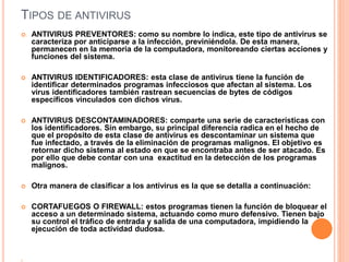 TIPOS DE ANTIVIRUS 
 ANTIVIRUS PREVENTORES: como su nombre lo indica, este tipo de antivirus se 
caracteriza por anticiparse a la infección, previniéndola. De esta manera, 
permanecen en la memoria de la computadora, monitoreando ciertas acciones y 
funciones del sistema. 
 ANTIVIRUS IDENTIFICADORES: esta clase de antivirus tiene la función de 
identificar determinados programas infecciosos que afectan al sistema. Los 
virus identificadores también rastrean secuencias de bytes de códigos 
específicos vinculados con dichos virus. 
 ANTIVIRUS DESCONTAMINADORES: comparte una serie de características con 
los identificadores. Sin embargo, su principal diferencia radica en el hecho de 
que el propósito de esta clase de antivirus es descontaminar un sistema que 
fue infectado, a través de la eliminación de programas malignos. El objetivo es 
retornar dicho sistema al estado en que se encontraba antes de ser atacado. Es 
por ello que debe contar con una exactitud en la detección de los programas 
malignos. 
 Otra manera de clasificar a los antivirus es la que se detalla a continuación: 
 CORTAFUEGOS O FIREWALL: estos programas tienen la función de bloquear el 
acceso a un determinado sistema, actuando como muro defensivo. Tienen bajo 
su control el tráfico de entrada y salida de una computadora, impidiendo la 
ejecución de toda actividad dudosa. 
 
