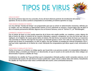 VIRUS DE BOOT 
Uno de los primeros tipos de virus conocido, el virus de boot infecta la partición de inicialización del sistema 
operativo. El virus se activa cuando la computadora es encendida y el sistema operativo se carga. 
TIME BOMB O BOMBA DE TIEMPO 
Los virus del tipo "bomba de tiempo" son programados para que se activen en determinados momentos, definido por 
su creador. Una vez infectado un determinado sistema, el virus solamente se activará y causará algún tipo de daño el 
día o el instante previamente definido. Algunos virus se hicieron famosos, como el "Viernes 13" y el "Michelangelo". 
LOMBRICES, WORM O GUSANOS 
Con el interés de hacer un virus pueda esparcirse de la forma más amplia posible, sus creadores a veces, dejaron de 
lado el hecho de dañar el sistema de los usuarios infectados y pasaron a programar sus virus de forma que sólo se 
repliquen, sin el objetivo de causar graves daños al sistema. De esta forma, sus autores tratan de hacer sus creaciones 
más conocidas en internet. Este tipo de virus pasó a ser llamado gusano o worm. Son cada vez más perfectos, hay una 
versión que al atacar la computadora, no sólo se replica, sino que también se propaga por internet enviándose a los e-mail 
que están registrados en el cliente de e-mail, infectando las computadoras que abran aquel e-mail, reiniciando el 
ciclo. 
TROYANOS O CABALLOS DE TROYA 
Ciertos virus traen en su interior un código aparte, que le permite a una persona acceder a la computadora infectada o 
recolectar datos y enviarlos por Internet a un desconocido, sin que el usuario se de cuenta de esto. Estos códigos son 
denominados Troyanos o caballos de Troya. 
Inicialmente, los caballos de Troya permitían que la computadora infectada pudiera recibir comandos externos, sin el 
conocimiento del usuario. De esta forma el invasor podría leer, copiar, borrar y alterar datos del sistema. Actualmente 
los caballos de Troya buscan robar datos confidenciales del usuario, como contraseñas bancarias. 
 