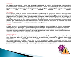HIJACKERS 
Los hijackers son programas o scripts que "secuestran" navegadores de Internet, principalmente el Internet Explorer. 
Cuando eso pasa, el hijacker altera la página inicial del navegador e impide al usuario cambiarla, muestra publicidad en 
pop-ups o ventanas nuevas, instala barras de herramientas en el navegador y pueden impedir el acceso a determinadas 
webs (como webs de software antivirus, por ejemplo). 
KEYLOGGER 
El KeyLogger es una de las especies de virus existentes, el significado de los términos en inglés que más se adapta al 
contexto sería: Capturador de teclas. Luego que son ejecutados, normalmente los keyloggers quedan escondidos en el 
sistema operativo, de manera que la víctima no tiene como saber que está siendo monitorizada. Actualmente los 
keyloggers son desarrollados para medios ilícitos, como por ejemplo robo de contraseñas bancarias. Son utilizados 
también por usuarios con un poco más de conocimiento para poder obtener contraseñas personales, como de cuentas 
de email, MSN, entre otros. Existen tipos de keyloggers que capturan la pantalla de la víctima, de manera de saber, quien 
implantó el keylogger, lo que la persona está haciendo en la computadora. 
ZOMBIE 
El estado zombie en una computadora ocurre cuando es infectada y está siendo controlada por terceros. Pueden usarlo 
para diseminar virus , keyloggers, y procedimientos invasivos en general. Usualmente esta situación ocurre porque la 
computadora tiene su Firewall y/o sistema operativo desactualizado. Según estudios, una computadora que está en 
internet en esas condiciones tiene casi un 50% de chances de convertirse en una máquina zombie, pasando a depender 
de quien la está controlando, casi siempre con fines criminales. 
VIRUS DE MACRO 
Los virus de macro (o macro virus) vinculan sus acciones a modelos de documentos y a otros archivos de modo 
que, cuando una aplicación carga el archivo y ejecuta las instrucciones contenidas en el archivo, las primeras 
instrucciones ejecutadas serán las del virus. 
Los virus de macro son parecidos a otros virus en varios aspectos: son códigos escritos para que, bajo ciertas 
condiciones, este código se "reproduzca", haciendo una copia de él mismo. Como otros virus, pueden ser desarrollados 
para causar daños, presentar un mensaje o hacer cualquier cosa que un programa pueda hacer. 
 