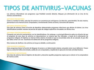 Los antivirus informáticos son programas cuya finalidad consiste detectar, bloqueo y/o eliminación de un virus de las 
mismas características. 
ANTIVIRUS PREVENTORES 
Como su nombre lo indica, este tipo de antivirus se caracteriza por anticiparse a la infección, previniéndola. De esta manera, 
permanecen en la memoria de la computadora, monitoreando ciertas acciones y funciones del sistema. 
ANTIVIRUS IDENTIFICADORES 
Esta clase de antivirus tiene la función de identificar determinados programas infecciosos que afectan al sistema. Los virus 
identificadores también rastrean secuencias de bytes de códigos específicos vinculados con dichos virus. 
ANTIVIRUS DESCONTAMINADORES 
Comparte una serie de características con los identificadores. Sin embargo, su principal diferencia radica en el hecho de que 
el propósito de esta clase de antivirus es descontaminar un sistema que fue infectado, a través de la eliminación de 
programas malignos. El objetivo es retornar dicho sistema al estado en que se encontraba antes de ser atacado. Es por ello 
que debe contar con una exactitud en la detección de los programas malignos. 
Otra manera de clasificar a los antivirus es la que se detalla a continuación: 
CORTAFUEGOS O FIREWALL 
Estos programas tienen la función de bloquear el acceso a un determinado sistema, actuando como muro defensivo. Tienen 
bajo su control el tráfico de entrada y salida de una computadora, impidiendo la ejecución de toda actividad dudosa. 
ANTIESPÍAS O ANTISPYWARE 
Esta clase de antivirus tiene el objetivo de descubrir y descartar aquellos programas espías que se ubican en la computadora 
de manera oculta. 
 