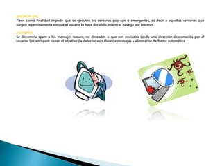 ANTIPOP-UPS 
Tiene como finalidad impedir que se ejecuten las ventanas pop-ups o emergentes, es decir a aquellas ventanas que 
surgen repentinamente sin que el usuario lo haya decidido, mientras navega por Internet. 
ANTISPAM 
Se denomina spam a los mensajes basura, no deseados o que son enviados desde una dirección desconocida por el 
usuario. Los antispam tienen el objetivo de detectar esta clase de mensajes y eliminarlos de forma automática. 
