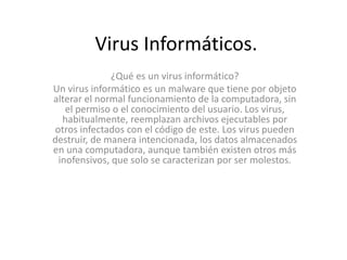 Virus Informáticos. 
¿Qué es un virus informático? 
Un virus informático es un malware que tiene por objeto 
alterar el normal funcionamiento de la computadora, sin 
el permiso o el conocimiento del usuario. Los virus, 
habitualmente, reemplazan archivos ejecutables por 
otros infectados con el código de este. Los virus pueden 
destruir, de manera intencionada, los datos almacenados 
en una computadora, aunque también existen otros más 
inofensivos, que solo se caracterizan por ser molestos. 
 