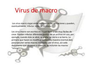 Virus de macro 
Los virus macro viajan entre archivos en las aplicaciones y pueden, 
eventualmente, infectar miles de archivos. 
Los virus macro son escritos en Visual Basic y son muy fáciles de 
crear. Pueden infectar diferentes puntos de un archivo en uso, por 
ejemplo, cuando éste se abre, se graba, se cierra o se borra. Lo 
primero que hacen es modificar la plantilla maestra (normal.dot) 
para ejecutar varias macros insertadas por el virus, así cada 
documento que abramos o creemos, se incluirán las macros 
"víricas". 
 