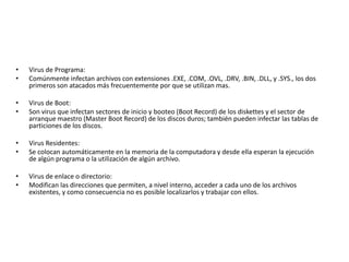 • Virus de Programa: 
• Comúnmente infectan archivos con extensiones .EXE, .COM, .OVL, .DRV, .BIN, .DLL, y .SYS., los dos 
primeros son atacados más frecuentemente por que se utilizan mas. 
• Virus de Boot: 
• Son virus que infectan sectores de inicio y booteo (Boot Record) de los diskettes y el sector de 
arranque maestro (Master Boot Record) de los discos duros; también pueden infectar las tablas de 
particiones de los discos. 
• Virus Residentes: 
• Se colocan automáticamente en la memoria de la computadora y desde ella esperan la ejecución 
de algún programa o la utilización de algún archivo. 
• Virus de enlace o directorio: 
• Modifican las direcciones que permiten, a nivel interno, acceder a cada uno de los archivos 
existentes, y como consecuencia no es posible localizarlos y trabajar con ellos. 
 