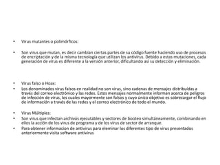 • Virus mutantes o polimórficos: 
• Son virus que mutan, es decir cambian ciertas partes de su código fuente haciendo uso de procesos 
de encriptación y de la misma tecnología que utilizan los antivirus. Debido a estas mutaciones, cada 
generación de virus es diferente a la versión anterior, dificultando así su detección y eliminación. 
• Virus falso o Hoax: 
• Los denominados virus falsos en realidad no son virus, sino cadenas de mensajes distribuídas a 
través del correo electrónico y las redes. Estos mensajes normalmente informan acerca de peligros 
de infección de virus, los cuales mayormente son falsos y cuyo único objetivo es sobrecargar el flujo 
de información a través de las redes y el correo electrónico de todo el mundo. 
• Virus Múltiples: 
• Son virus que infectan archivos ejecutables y sectores de booteo simultáneamente, combinando en 
ellos la acción de los virus de programa y de los virus de sector de arranque. 
• Para obtener informacion de antivirus para eleminar los diferentes tipo de virus presentados 
anteriormente visita software antivirus 
 