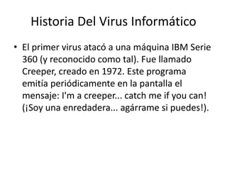 Historia Del Virus Informático 
• El primer virus atacó a una máquina IBM Serie 
360 (y reconocido como tal). Fue llamado 
Creeper, creado en 1972. Este programa 
emitía periódicamente en la pantalla el 
mensaje: I'm a creeper... catch me if you can! 
(¡Soy una enredadera... agárrame si puedes!). 
 