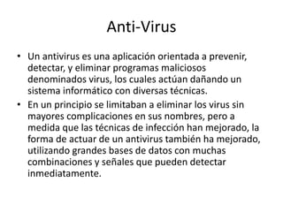Anti-Virus 
• Un antivirus es una aplicación orientada a prevenir, 
detectar, y eliminar programas maliciosos 
denominados virus, los cuales actúan dañando un 
sistema informático con diversas técnicas. 
• En un principio se limitaban a eliminar los virus sin 
mayores complicaciones en sus nombres, pero a 
medida que las técnicas de infección han mejorado, la 
forma de actuar de un antivirus también ha mejorado, 
utilizando grandes bases de datos con muchas 
combinaciones y señales que pueden detectar 
inmediatamente. 
 