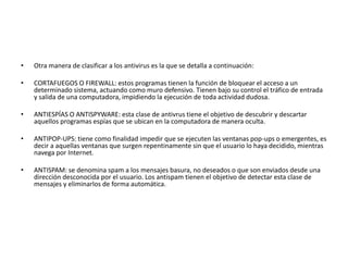 • Otra manera de clasificar a los antivirus es la que se detalla a continuación: 
• CORTAFUEGOS O FIREWALL: estos programas tienen la función de bloquear el acceso a un 
determinado sistema, actuando como muro defensivo. Tienen bajo su control el tráfico de entrada 
y salida de una computadora, impidiendo la ejecución de toda actividad dudosa. 
• ANTIESPÍAS O ANTISPYWARE: esta clase de antivrus tiene el objetivo de descubrir y descartar 
aquellos programas espías que se ubican en la computadora de manera oculta. 
• ANTIPOP-UPS: tiene como finalidad impedir que se ejecuten las ventanas pop-ups o emergentes, es 
decir a aquellas ventanas que surgen repentinamente sin que el usuario lo haya decidido, mientras 
navega por Internet. 
• ANTISPAM: se denomina spam a los mensajes basura, no deseados o que son enviados desde una 
dirección desconocida por el usuario. Los antispam tienen el objetivo de detectar esta clase de 
mensajes y eliminarlos de forma automática. 
 