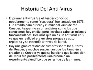 Historia Del Anti-Virus 
• El primer antivirus fue el Reaper conocido 
popularmente como "segadora" fue lanzado en 1973. 
Fue creado para buscar y eliminar al virus de red 
Creeper. Reaper no es un antivirus como los que 
conocemos hoy en día, pero llevaba a cabo las mismas 
funcionalidades. Decimos que no es un antivirus en sí 
ya que en realidad era un virus porque se auto 
replicaba y se extendía a través de la red. 
• Hay una gran cantidad de rumores sobre los autores 
del Reaper, y muchos sospechan que fue también el 
creador de Creeper ya que se ha dicho que la creación 
del virus fue posiblemente una broma o un 
experimento científico que se les fue de las manos. 
