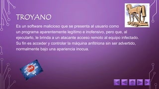 TROYANO 
Es un software malicioso que se presenta al usuario como 
un programa aparentemente legítimo e inofensivo, pero que, al 
ejecutarlo, le brinda a un atacante acceso remoto al equipo infectado. 
Su fin es acceder y controlar la máquina anfitriona sin ser advertido, 
normalmente bajo una apariencia inocua. 
 