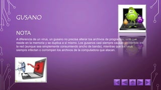 GUSANO 
NOTA 
A diferencia de un virus, un gusano no precisa alterar los archivos de programas, sino que 
reside en la memoria y se duplica a sí mismo. Los gusanos casi siempre causan problemas en 
la red (aunque sea simplemente consumiendo ancho de banda), mientras que los virus 
siempre infectan o corrompen los archivos de la computadora que atacan. 
 