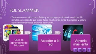 SQL SLAMMER 
• También es conocido como Zafiro y se propago por todo el mundo en 10 
minutos, provocando que la red fuese mucho más lenta. Se duplico y saturo 
rápidamente todos los archivos del mundo. 
Que se 
aprovechó de 
Microsoft 
para 
Acceder a la 
red 
y 
Volverla 
más lenta 
 
