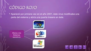 CÓDIGO ROJO 
• Apareció por primera vez en el año 2001, éste virus modificaba una 
parte del sistema y abría una puerta trasera en éste. 
Afecta a los 
Sistemas 
operativos 
 