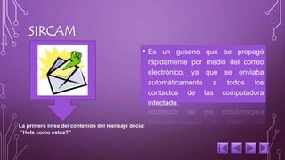 SIRCAM 
• Es un gusano que se propagó 
rápidamente por medio del correo 
electrónico, ya que se enviaba 
automáticamente a todos los 
contactos de las computadora 
infectado. 
La primera línea del contenido del mensaje decía: 
“Hola como estas?” 
 